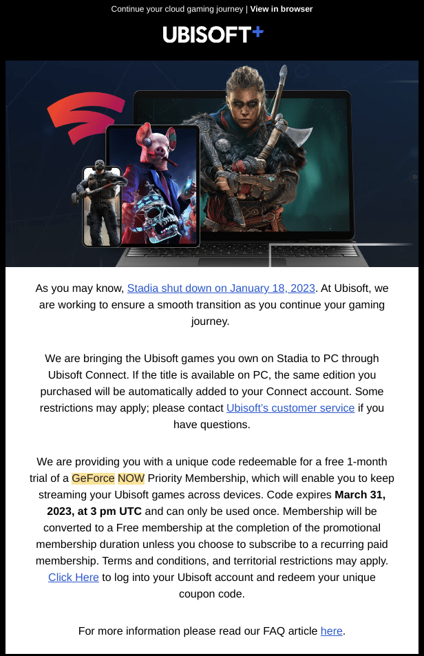 Ubisoft GFN offer email:

As you may know, Stadia shut down on January 18, 2023. At Ubisoft, we are working to ensure a smooth transition as you continue your gaming journey. 

We are bringing the Ubisoft games you own on Stadia to PC through Ubisoft Connect. If the title is available on PC, the same edition you purchased will be automatically added to your Connect account. Some restrictions may apply; please contact Ubisoft’s customer service if you have questions.

We are providing you with a unique code redeemable for a free 1-month trial of a GeForce NOW Priority Membership, which will enable you to keep streaming your Ubisoft games across devices. Code expires March 31, 2023, at 3 pm UTC and can only be used once. Membership will be converted to a Free membership at the completion of the promotional membership duration unless you choose to subscribe to a recurring paid membership. Terms and conditions, and territorial restrictions may apply. Click Here to log into your Ubisoft account and redeem your unique coupon code.